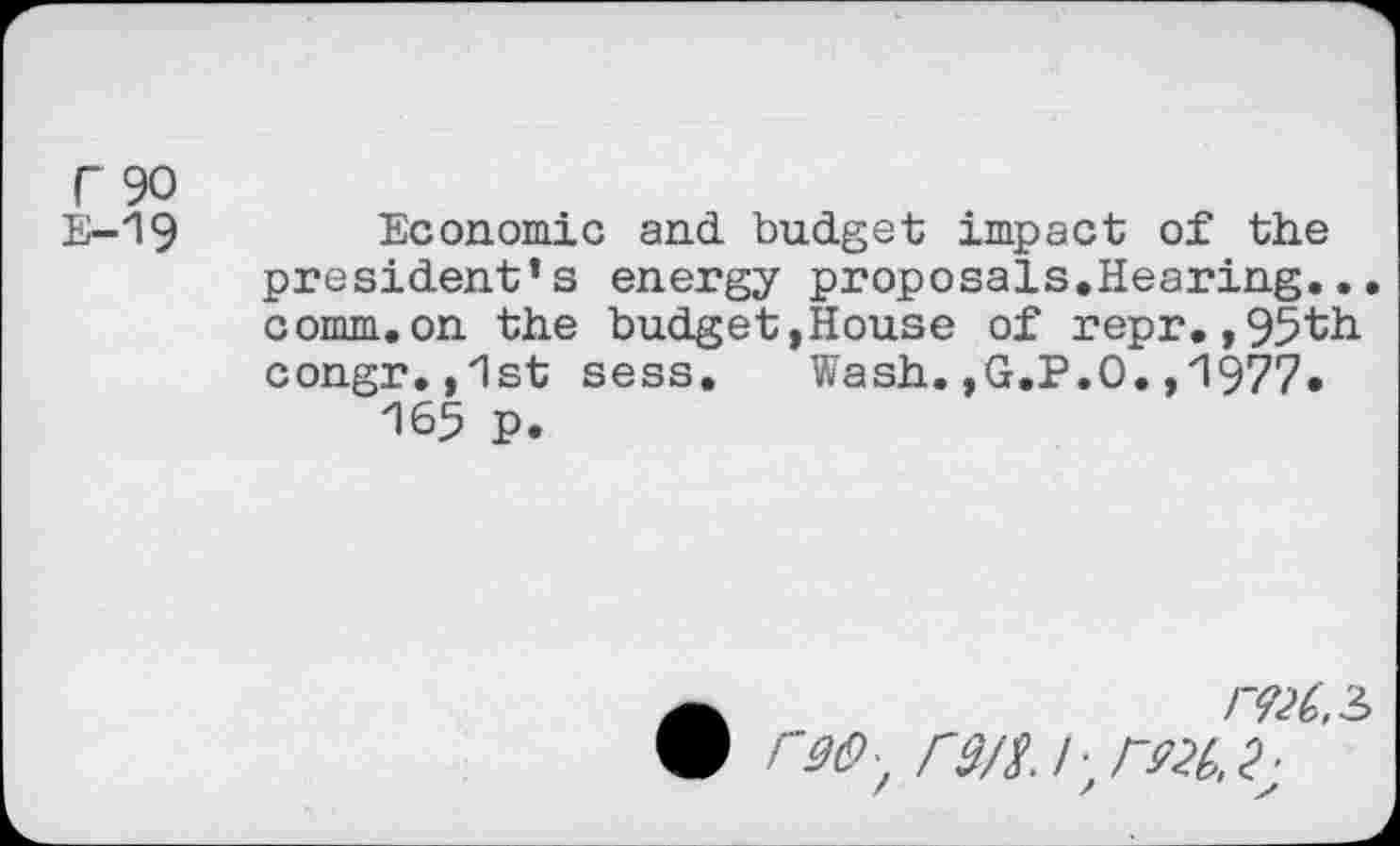 ﻿r 90
E—19	Economic and budget impact of the
president’s energy proposals.Hearing... comm.on the budget,House of repr.,95th congr.,1st sess.	Wash.,G.P.O.,1977.
165 P.
•	/VX,3
r9(9z